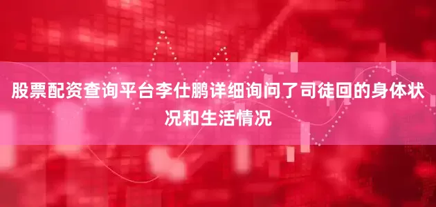 股票配资查询平台李仕鹏详细询问了司徒回的身体状况和生活情况