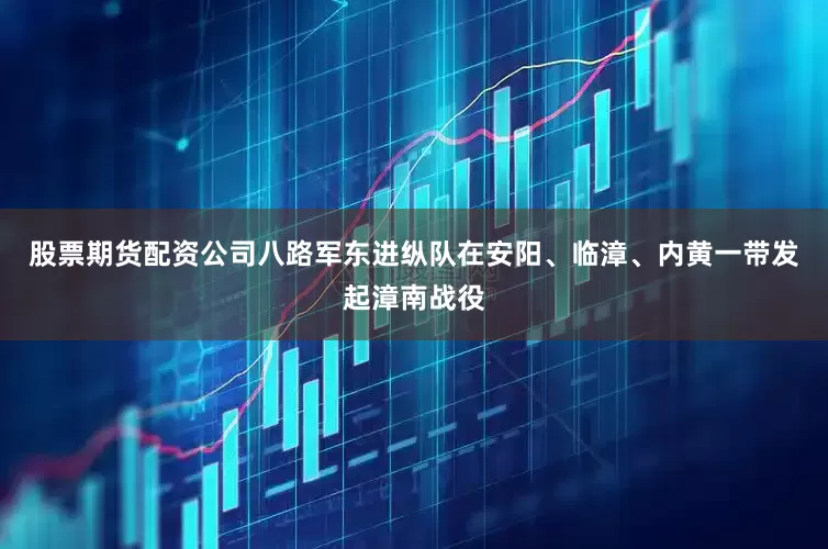 股票期货配资公司八路军东进纵队在安阳、临漳、内黄一带发起漳南战役