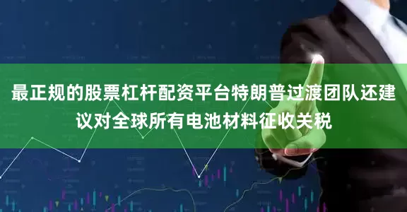 最正规的股票杠杆配资平台特朗普过渡团队还建议对全球所有电池材料征收关税