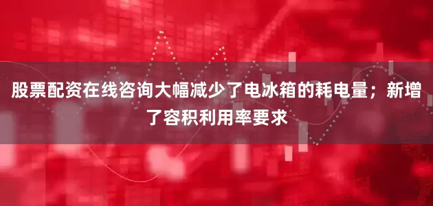 股票配资在线咨询大幅减少了电冰箱的耗电量；新增了容积利用率要求