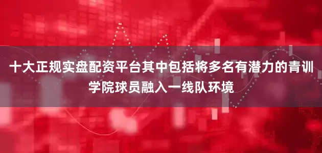 十大正规实盘配资平台其中包括将多名有潜力的青训学院球员融入一线队环境