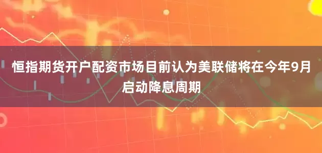恒指期货开户配资市场目前认为美联储将在今年9月启动降息周期