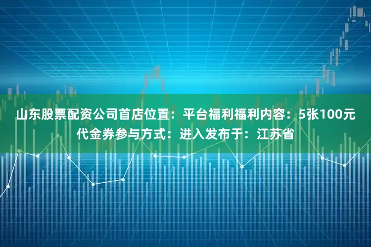 山东股票配资公司首店位置：平台福利福利内容：5张100元代金券参与方式：进入发布于：江苏省