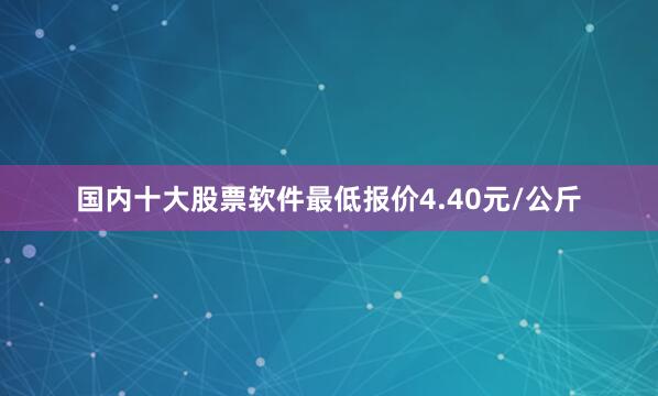 国内十大股票软件最低报价4.40元/公斤