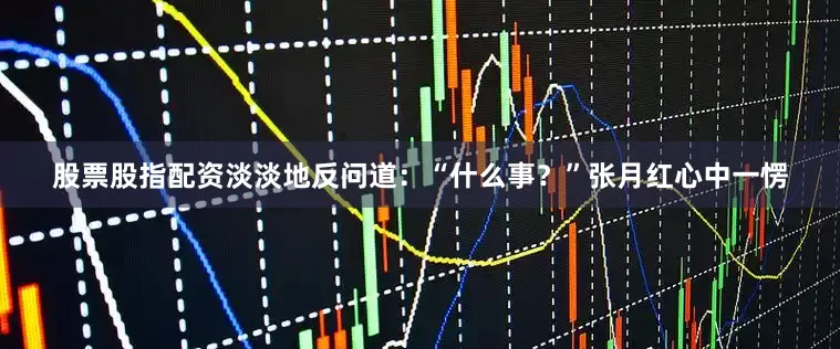 股票股指配资淡淡地反问道：“什么事？”张月红心中一愣