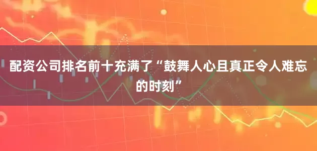 配资公司排名前十充满了“鼓舞人心且真正令人难忘的时刻”