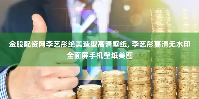 金股配资网李艺彤绝美造型高清壁纸, 李艺彤高清无水印全面屏手机壁纸美图