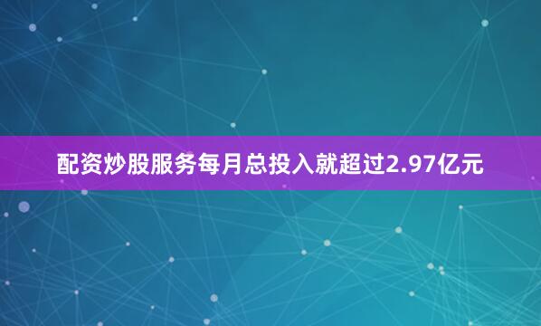 配资炒股服务每月总投入就超过2.97亿元