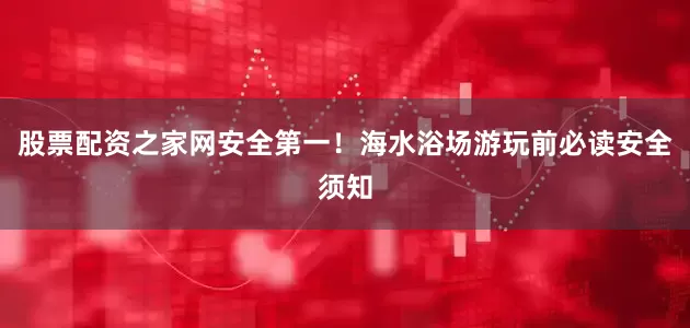 股票配资之家网安全第一！海水浴场游玩前必读安全须知