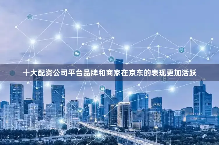 十大配资公司平台品牌和商家在京东的表现更加活跃
